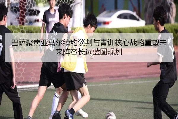 巴萨聚焦亚马尔续约谈判与青训核心战略重塑未来阵容长远蓝图规划
